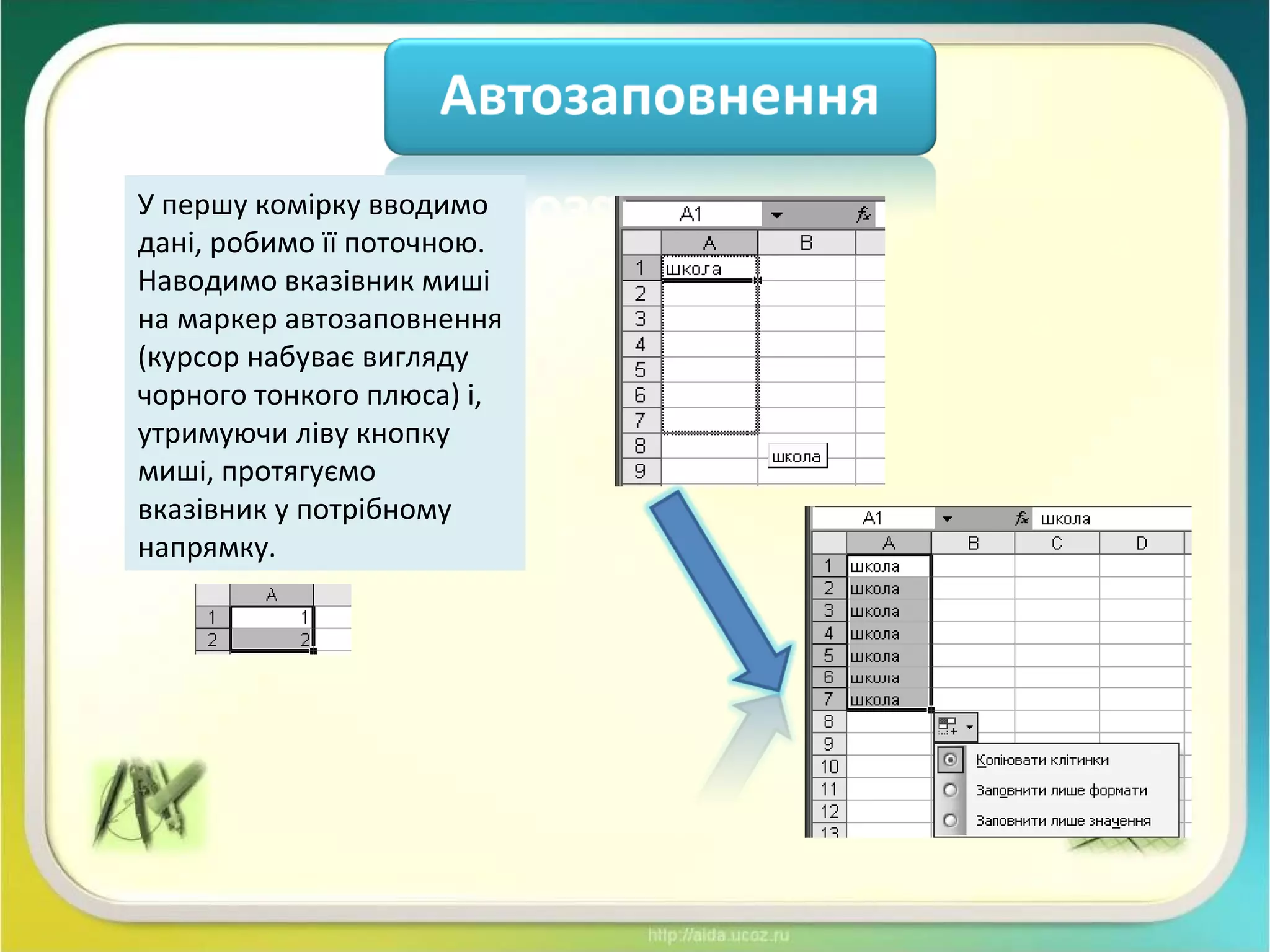 У першу комірку вводимо
дані, робимо її поточною.
Наводимо вказівник миші
на маркер автозаповнення
(курсор набуває вигляду
чорного тонкого плюса) і,
утримуючи ліву кнопку
миші, протягуємо
вказівник у потрібному
напрямку.
 