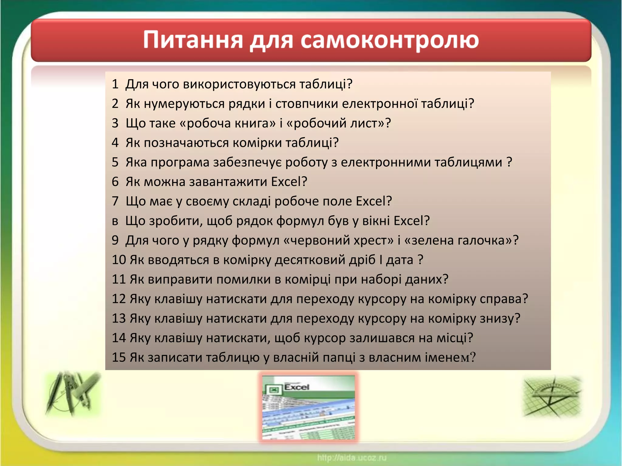 1 Для чого використовуються таблиці?
2 Як нумеруються рядки і стовпчики електронної таблиці?
3 Що таке «робоча книга» і «робочий лист»?
4 Як позначаються комірки таблиці?
5 Яка програма забезпечує роботу з електронними таблицями ?
6 Як можна завантажити Excel?
7 Що має у своєму складі робоче поле Excel?
в Що зробити, щоб рядок формул був у вікні Excel?
9 Для чого у рядку формул «червоний хрест» і «зелена галочка»?
10 Як вводяться в комірку десятковий дріб І дата ?
11 Як виправити помилки в комірці при наборі даних?
12 Яку клавішу натискати для переходу курсору на комірку справа?
13 Яку клавішу натискати для переходу курсору на комірку знизу?
14 Яку клавішу натискати, щоб курсор залишався на місці?
15 Як записати таблицю у власній папці з власним іменем?
 
