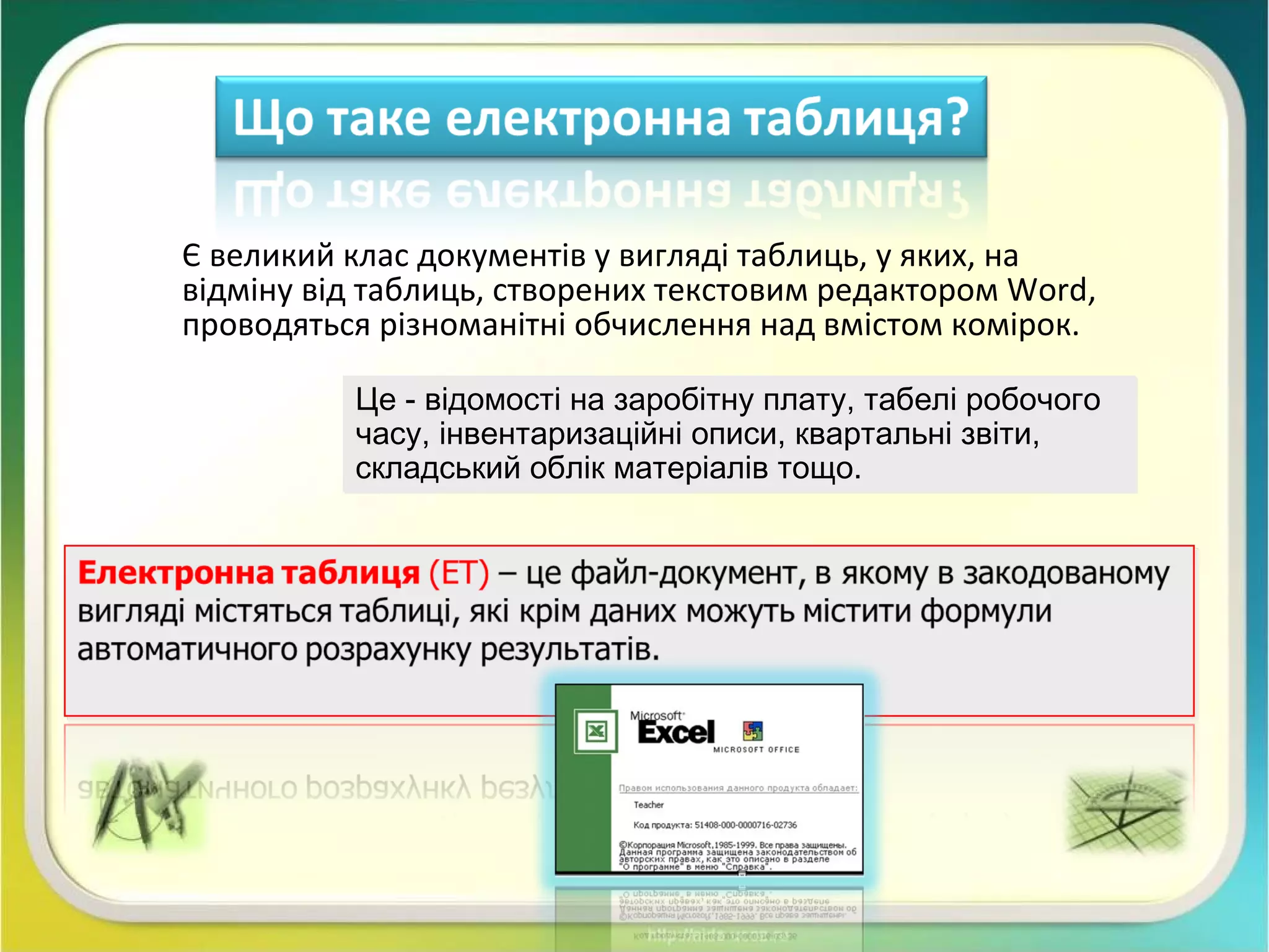 Є великий клас документів у вигляді таблиць, у яких, на
відміну від таблиць, створених текстовим редактором Word,
проводяться різноманітні обчислення над вмістом комірок.
Це - відомості на заробітну плату, табелі робочого
часу, інвентаризаційні описи, квартальні звіти,
складський облік матеріалів тощо.
Це - відомості на заробітну плату, табелі робочого
часу, інвентаризаційні описи, квартальні звіти,
складський облік матеріалів тощо.
 