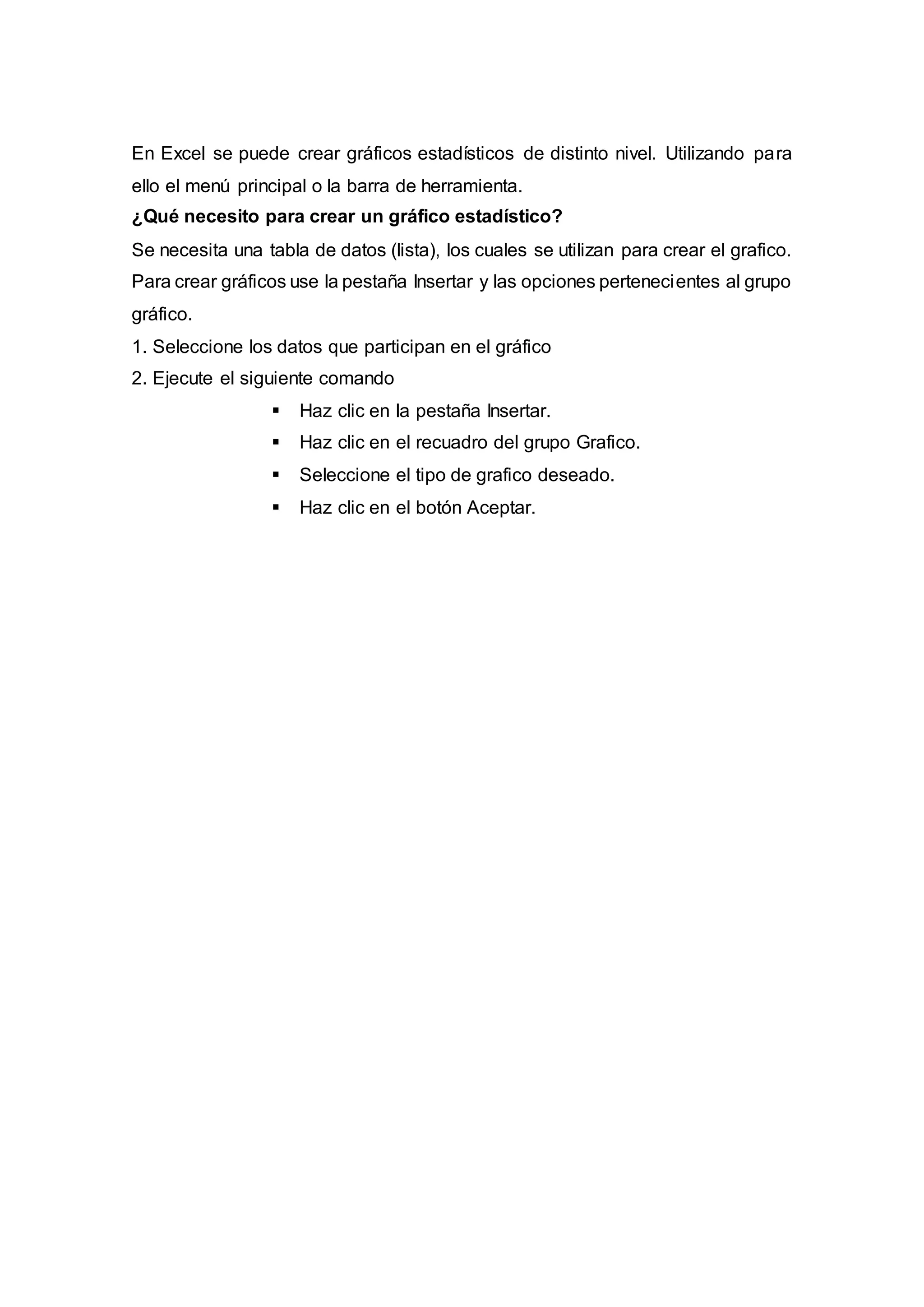 En Excel se puede crear gráficos estadísticos de distinto nivel. Utilizando para
ello el menú principal o la barra de herramienta.
¿Qué necesito para crear un gráfico estadístico?
Se necesita una tabla de datos (lista), los cuales se utilizan para crear el grafico.
Para crear gráficos use la pestaña Insertar y las opciones pertenecientes al grupo
gráfico.
1. Seleccione los datos que participan en el gráfico
2. Ejecute el siguiente comando
 Haz clic en la pestaña Insertar.
 Haz clic en el recuadro del grupo Grafico.
 Seleccione el tipo de grafico deseado.
 Haz clic en el botón Aceptar.
 