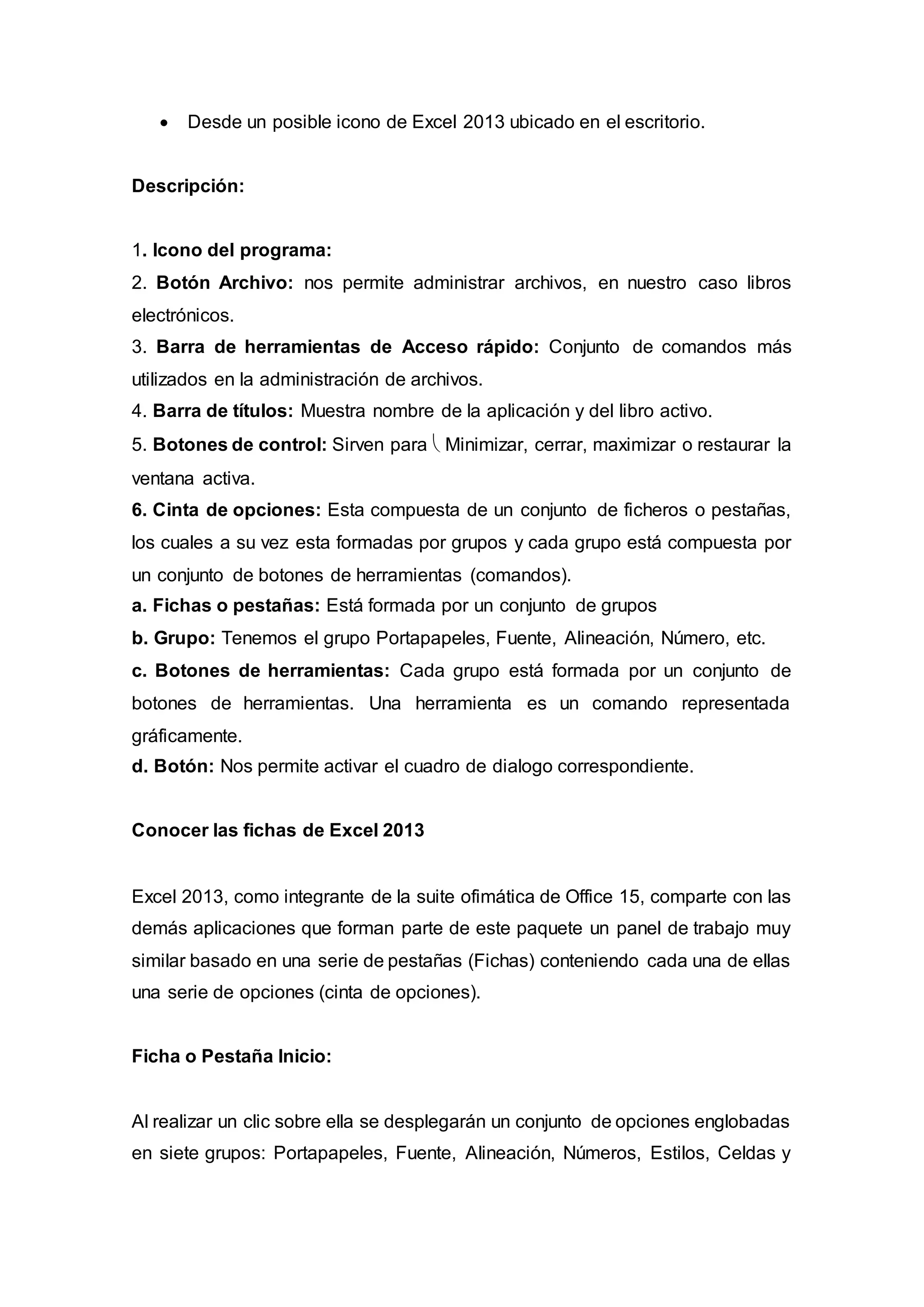  Desde un posible icono de Excel 2013 ubicado en el escritorio.
Descripción:
1. Icono del programa:
2. Botón Archivo: nos permite administrar archivos, en nuestro caso libros
electrónicos.
3. Barra de herramientas de Acceso rápido: Conjunto de comandos más
utilizados en la administración de archivos.
4. Barra de títulos: Muestra nombre de la aplicación y del libro activo.
5. Botones de control: Sirven para  Minimizar, cerrar, maximizar o restaurar la
ventana activa.
6. Cinta de opciones: Esta compuesta de un conjunto de ficheros o pestañas,
los cuales a su vez esta formadas por grupos y cada grupo está compuesta por
un conjunto de botones de herramientas (comandos).
a. Fichas o pestañas: Está formada por un conjunto de grupos
b. Grupo: Tenemos el grupo Portapapeles, Fuente, Alineación, Número, etc.
c. Botones de herramientas: Cada grupo está formada por un conjunto de
botones de herramientas. Una herramienta es un comando representada
gráficamente.
d. Botón: Nos permite activar el cuadro de dialogo correspondiente.
Conocer las fichas de Excel 2013
Excel 2013, como integrante de la suite ofimática de Office 15, comparte con las
demás aplicaciones que forman parte de este paquete un panel de trabajo muy
similar basado en una serie de pestañas (Fichas) conteniendo cada una de ellas
una serie de opciones (cinta de opciones).
Ficha o Pestaña Inicio:
Al realizar un clic sobre ella se desplegarán un conjunto de opciones englobadas
en siete grupos: Portapapeles, Fuente, Alineación, Números, Estilos, Celdas y
 