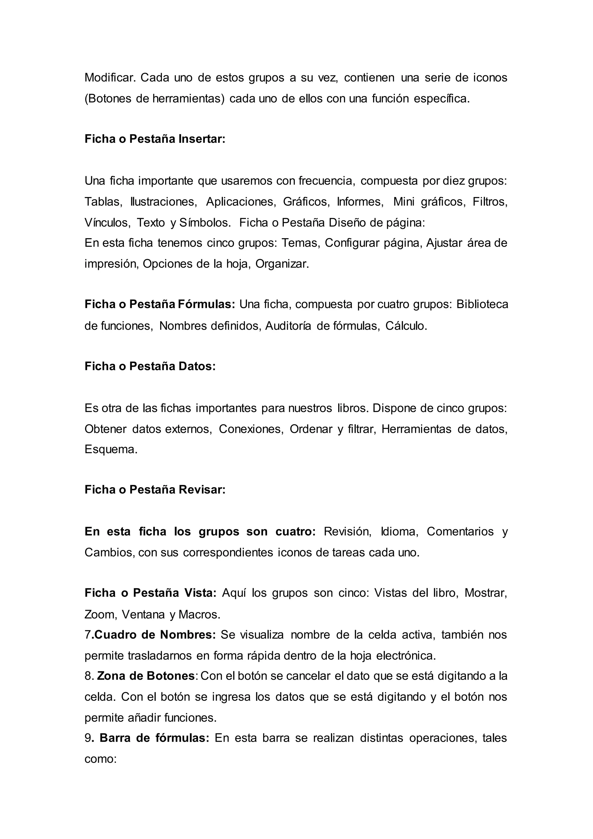 Modificar. Cada uno de estos grupos a su vez, contienen una serie de iconos
(Botones de herramientas) cada uno de ellos con una función específica.
Ficha o Pestaña Insertar:
Una ficha importante que usaremos con frecuencia, compuesta por diez grupos:
Tablas, Ilustraciones, Aplicaciones, Gráficos, Informes, Mini gráficos, Filtros,
Vínculos, Texto y Símbolos. Ficha o Pestaña Diseño de página:
En esta ficha tenemos cinco grupos: Temas, Configurar página, Ajustar área de
impresión, Opciones de la hoja, Organizar.
Ficha o Pestaña Fórmulas: Una ficha, compuesta por cuatro grupos: Biblioteca
de funciones, Nombres definidos, Auditoría de fórmulas, Cálculo.
Ficha o Pestaña Datos:
Es otra de las fichas importantes para nuestros libros. Dispone de cinco grupos:
Obtener datos externos, Conexiones, Ordenar y filtrar, Herramientas de datos,
Esquema.
Ficha o Pestaña Revisar:
En esta ficha los grupos son cuatro: Revisión, Idioma, Comentarios y
Cambios, con sus correspondientes iconos de tareas cada uno.
Ficha o Pestaña Vista: Aquí los grupos son cinco: Vistas del libro, Mostrar,
Zoom, Ventana y Macros.
7.Cuadro de Nombres: Se visualiza nombre de la celda activa, también nos
permite trasladarnos en forma rápida dentro de la hoja electrónica.
8. Zona de Botones: Con el botón se cancelar el dato que se está digitando a la
celda. Con el botón se ingresa los datos que se está digitando y el botón nos
permite añadir funciones.
9. Barra de fórmulas: En esta barra se realizan distintas operaciones, tales
como:
 