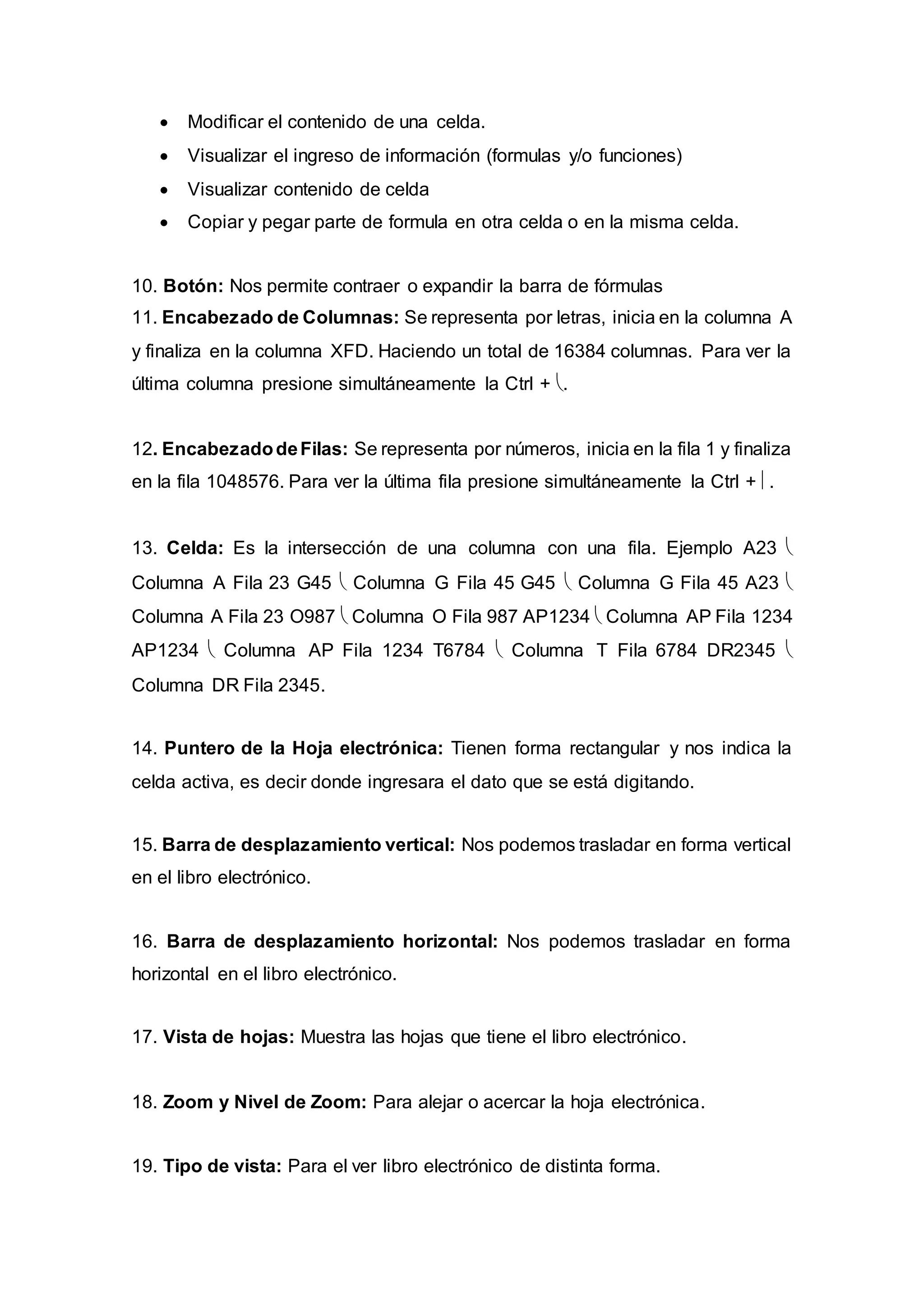  Modificar el contenido de una celda.
 Visualizar el ingreso de información (formulas y/o funciones)
 Visualizar contenido de celda
 Copiar y pegar parte de formula en otra celda o en la misma celda.
10. Botón: Nos permite contraer o expandir la barra de fórmulas
11. Encabezado de Columnas: Se representa por letras, inicia en la columna A
y finaliza en la columna XFD. Haciendo un total de 16384 columnas. Para ver la
última columna presione simultáneamente la Ctrl + .
12. EncabezadodeFilas: Se representa por números, inicia en la fila 1 y finaliza
en la fila 1048576. Para ver la última fila presione simultáneamente la Ctrl + .
13. Celda: Es la intersección de una columna con una fila. Ejemplo A23 
Columna A Fila 23 G45  Columna G Fila 45 G45  Columna G Fila 45 A23 
Columna A Fila 23 O987  Columna O Fila 987 AP1234  Columna AP Fila 1234
AP1234  Columna AP Fila 1234 T6784  Columna T Fila 6784 DR2345 
Columna DR Fila 2345.
14. Puntero de la Hoja electrónica: Tienen forma rectangular y nos indica la
celda activa, es decir donde ingresara el dato que se está digitando.
15. Barra de desplazamiento vertical: Nos podemos trasladar en forma vertical
en el libro electrónico.
16. Barra de desplazamiento horizontal: Nos podemos trasladar en forma
horizontal en el libro electrónico.
17. Vista de hojas: Muestra las hojas que tiene el libro electrónico.
18. Zoom y Nivel de Zoom: Para alejar o acercar la hoja electrónica.
19. Tipo de vista: Para el ver libro electrónico de distinta forma.
 