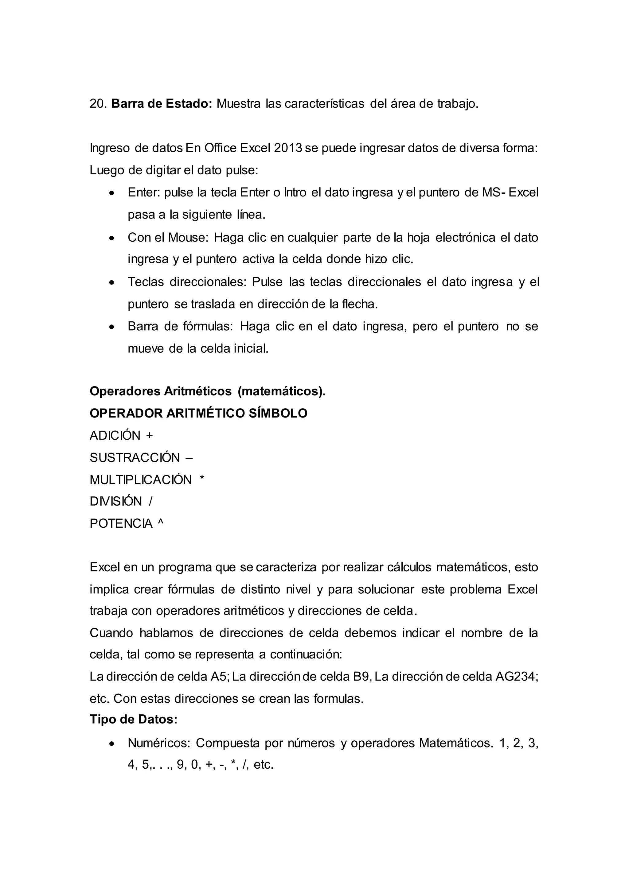 20. Barra de Estado: Muestra las características del área de trabajo.
Ingreso de datos En Office Excel 2013 se puede ingresar datos de diversa forma:
Luego de digitar el dato pulse:
 Enter: pulse la tecla Enter o Intro el dato ingresa y el puntero de MS- Excel
pasa a la siguiente línea.
 Con el Mouse: Haga clic en cualquier parte de la hoja electrónica el dato
ingresa y el puntero activa la celda donde hizo clic.
 Teclas direccionales: Pulse las teclas direccionales el dato ingresa y el
puntero se traslada en dirección de la flecha.
 Barra de fórmulas: Haga clic en el dato ingresa, pero el puntero no se
mueve de la celda inicial.
Operadores Aritméticos (matemáticos).
OPERADOR ARITMÉTICO SÍMBOLO
ADICIÓN +
SUSTRACCIÓN –
MULTIPLICACIÓN *
DIVISIÓN /
POTENCIA ^
Excel en un programa que se caracteriza por realizar cálculos matemáticos, esto
implica crear fórmulas de distinto nivel y para solucionar este problema Excel
trabaja con operadores aritméticos y direcciones de celda.
Cuando hablamos de direcciones de celda debemos indicar el nombre de la
celda, tal como se representa a continuación:
La dirección de celda A5; La direcciónde celda B9, La dirección de celda AG234;
etc. Con estas direcciones se crean las formulas.
Tipo de Datos:
 Numéricos: Compuesta por números y operadores Matemáticos. 1, 2, 3,
4, 5,. . ., 9, 0, +, -, *, /, etc.
 