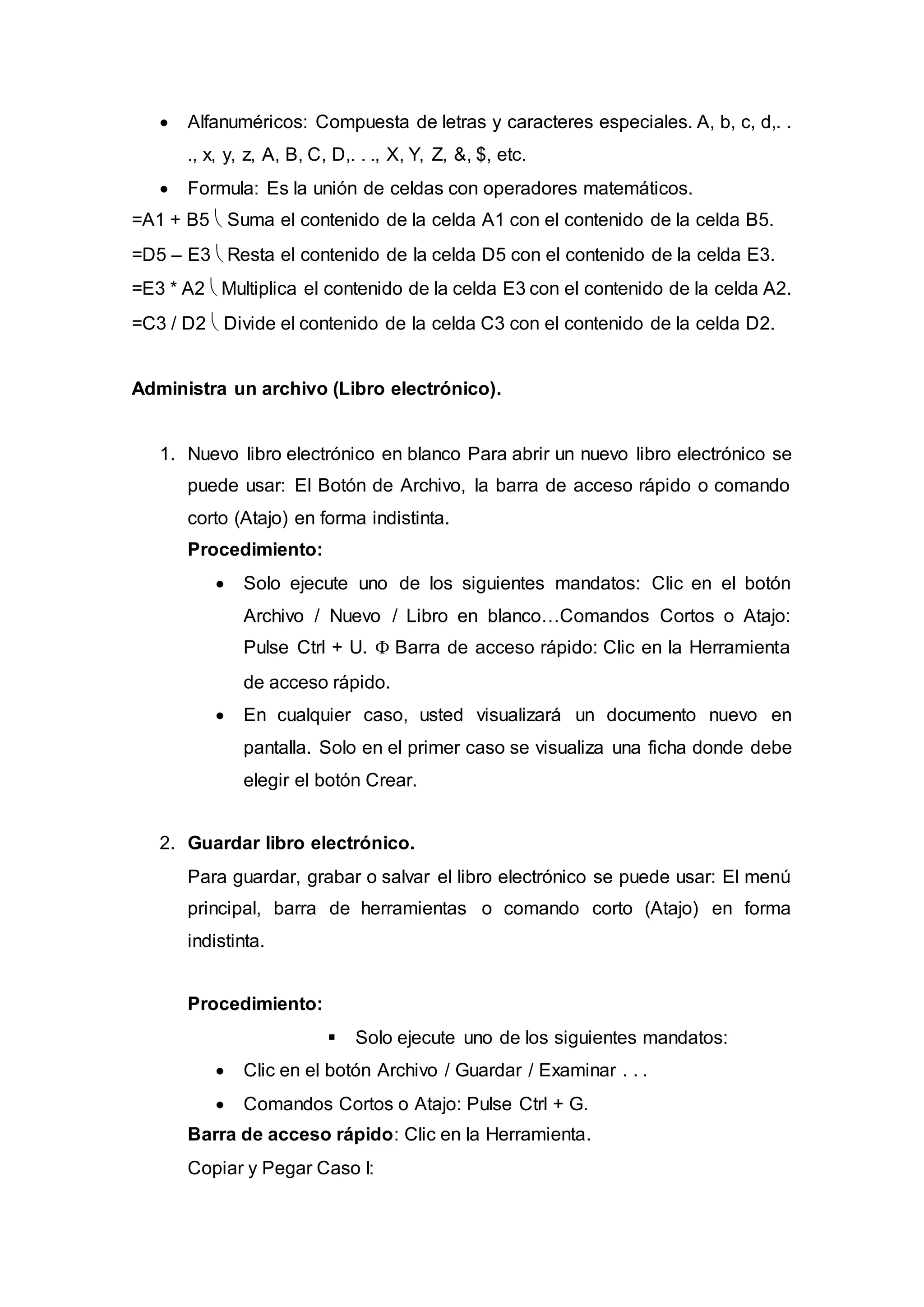  Alfanuméricos: Compuesta de letras y caracteres especiales. A, b, c, d,. .
., x, y, z, A, B, C, D,. . ., X, Y, Z, &, $, etc.
 Formula: Es la unión de celdas con operadores matemáticos.
=A1 + B5  Suma el contenido de la celda A1 con el contenido de la celda B5.
=D5 – E3  Resta el contenido de la celda D5 con el contenido de la celda E3.
=E3 * A2  Multiplica el contenido de la celda E3 con el contenido de la celda A2.
=C3 / D2  Divide el contenido de la celda C3 con el contenido de la celda D2.
Administra un archivo (Libro electrónico).
1. Nuevo libro electrónico en blanco Para abrir un nuevo libro electrónico se
puede usar: El Botón de Archivo, la barra de acceso rápido o comando
corto (Atajo) en forma indistinta.
Procedimiento:
 Solo ejecute uno de los siguientes mandatos: Clic en el botón
Archivo / Nuevo / Libro en blanco…Comandos Cortos o Atajo:
Pulse Ctrl + U.  Barra de acceso rápido: Clic en la Herramienta
de acceso rápido.
 En cualquier caso, usted visualizará un documento nuevo en
pantalla. Solo en el primer caso se visualiza una ficha donde debe
elegir el botón Crear.
2. Guardar libro electrónico.
Para guardar, grabar o salvar el libro electrónico se puede usar: El menú
principal, barra de herramientas o comando corto (Atajo) en forma
indistinta.
Procedimiento:
 Solo ejecute uno de los siguientes mandatos:
 Clic en el botón Archivo / Guardar / Examinar . . .
 Comandos Cortos o Atajo: Pulse Ctrl + G.
Barra de acceso rápido: Clic en la Herramienta.
Copiar y Pegar Caso I:
 