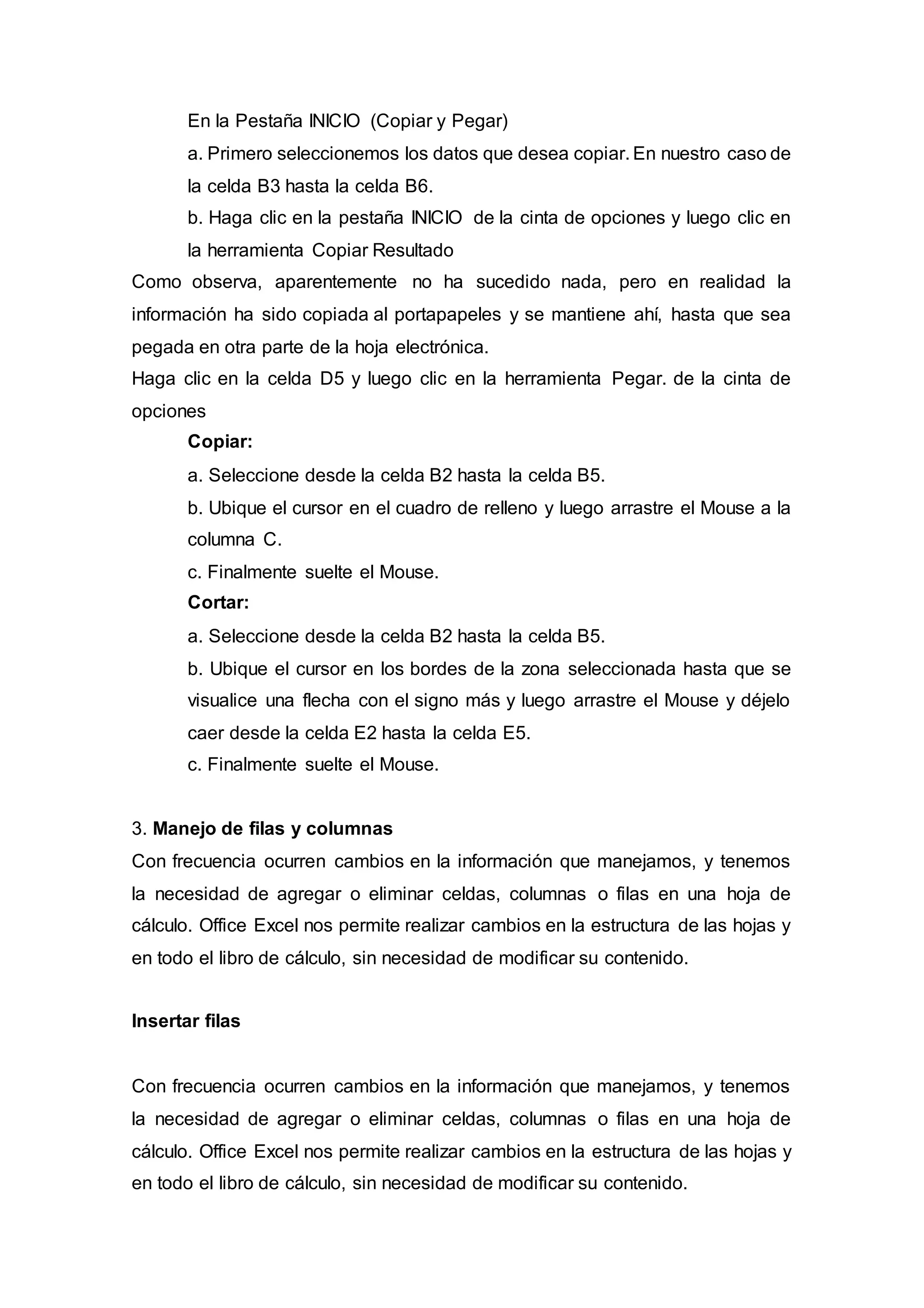 En la Pestaña INICIO (Copiar y Pegar)
a. Primero seleccionemos los datos que desea copiar. En nuestro caso de
la celda B3 hasta la celda B6.
b. Haga clic en la pestaña INICIO de la cinta de opciones y luego clic en
la herramienta Copiar Resultado
Como observa, aparentemente no ha sucedido nada, pero en realidad la
información ha sido copiada al portapapeles y se mantiene ahí, hasta que sea
pegada en otra parte de la hoja electrónica.
Haga clic en la celda D5 y luego clic en la herramienta Pegar. de la cinta de
opciones
Copiar:
a. Seleccione desde la celda B2 hasta la celda B5.
b. Ubique el cursor en el cuadro de relleno y luego arrastre el Mouse a la
columna C.
c. Finalmente suelte el Mouse.
Cortar:
a. Seleccione desde la celda B2 hasta la celda B5.
b. Ubique el cursor en los bordes de la zona seleccionada hasta que se
visualice una flecha con el signo más y luego arrastre el Mouse y déjelo
caer desde la celda E2 hasta la celda E5.
c. Finalmente suelte el Mouse.
3. Manejo de filas y columnas
Con frecuencia ocurren cambios en la información que manejamos, y tenemos
la necesidad de agregar o eliminar celdas, columnas o filas en una hoja de
cálculo. Office Excel nos permite realizar cambios en la estructura de las hojas y
en todo el libro de cálculo, sin necesidad de modificar su contenido.
Insertar filas
Con frecuencia ocurren cambios en la información que manejamos, y tenemos
la necesidad de agregar o eliminar celdas, columnas o filas en una hoja de
cálculo. Office Excel nos permite realizar cambios en la estructura de las hojas y
en todo el libro de cálculo, sin necesidad de modificar su contenido.
 