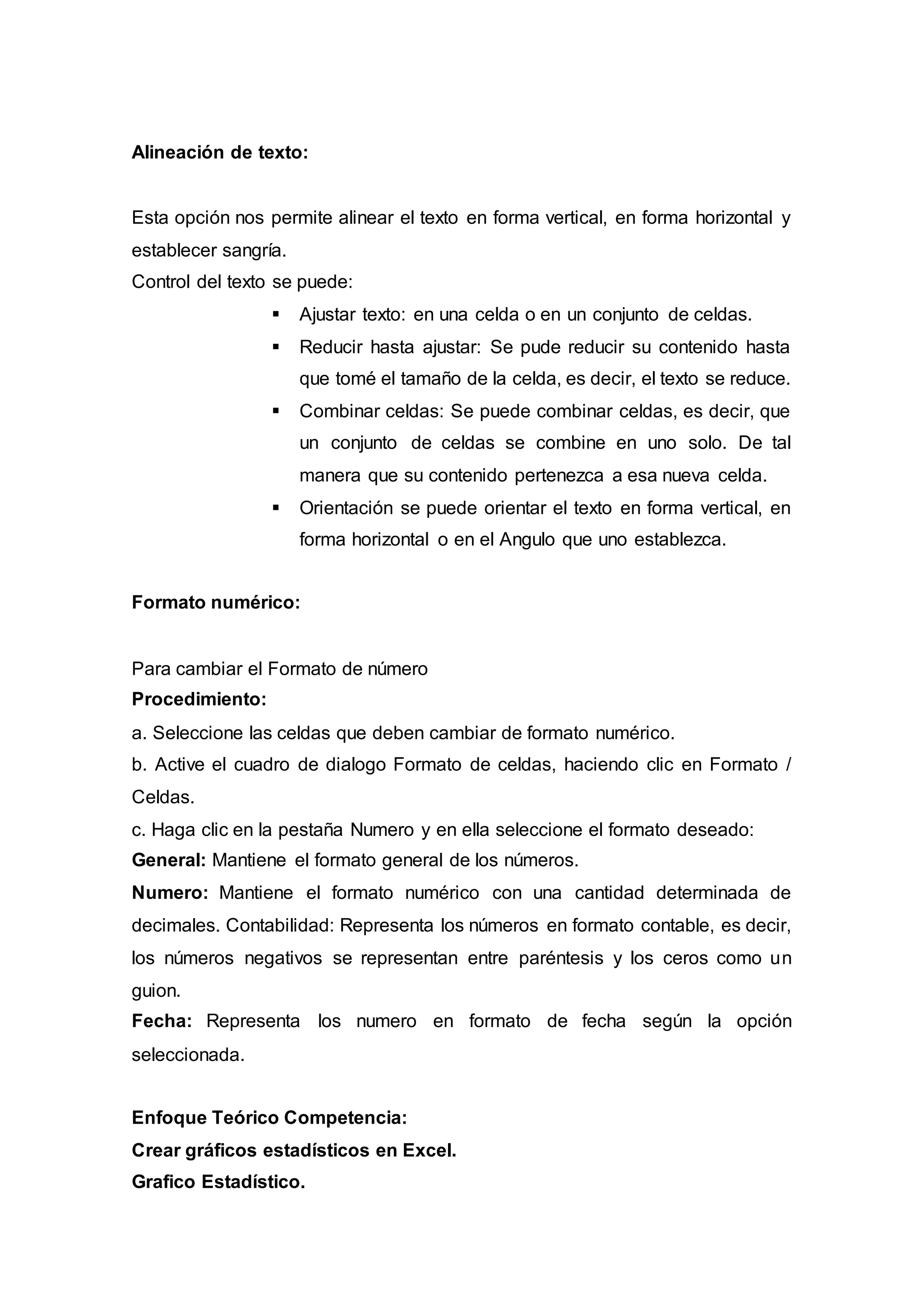 Alineación de texto:
Esta opción nos permite alinear el texto en forma vertical, en forma horizontal y
establecer sangría.
Control del texto se puede:
 Ajustar texto: en una celda o en un conjunto de celdas.
 Reducir hasta ajustar: Se pude reducir su contenido hasta
que tomé el tamaño de la celda, es decir, el texto se reduce.
 Combinar celdas: Se puede combinar celdas, es decir, que
un conjunto de celdas se combine en uno solo. De tal
manera que su contenido pertenezca a esa nueva celda.
 Orientación se puede orientar el texto en forma vertical, en
forma horizontal o en el Angulo que uno establezca.
Formato numérico:
Para cambiar el Formato de número
Procedimiento:
a. Seleccione las celdas que deben cambiar de formato numérico.
b. Active el cuadro de dialogo Formato de celdas, haciendo clic en Formato /
Celdas.
c. Haga clic en la pestaña Numero y en ella seleccione el formato deseado:
General: Mantiene el formato general de los números.
Numero: Mantiene el formato numérico con una cantidad determinada de
decimales. Contabilidad: Representa los números en formato contable, es decir,
los números negativos se representan entre paréntesis y los ceros como un
guion.
Fecha: Representa los numero en formato de fecha según la opción
seleccionada.
Enfoque Teórico Competencia:
Crear gráficos estadísticos en Excel.
Grafico Estadístico.
 