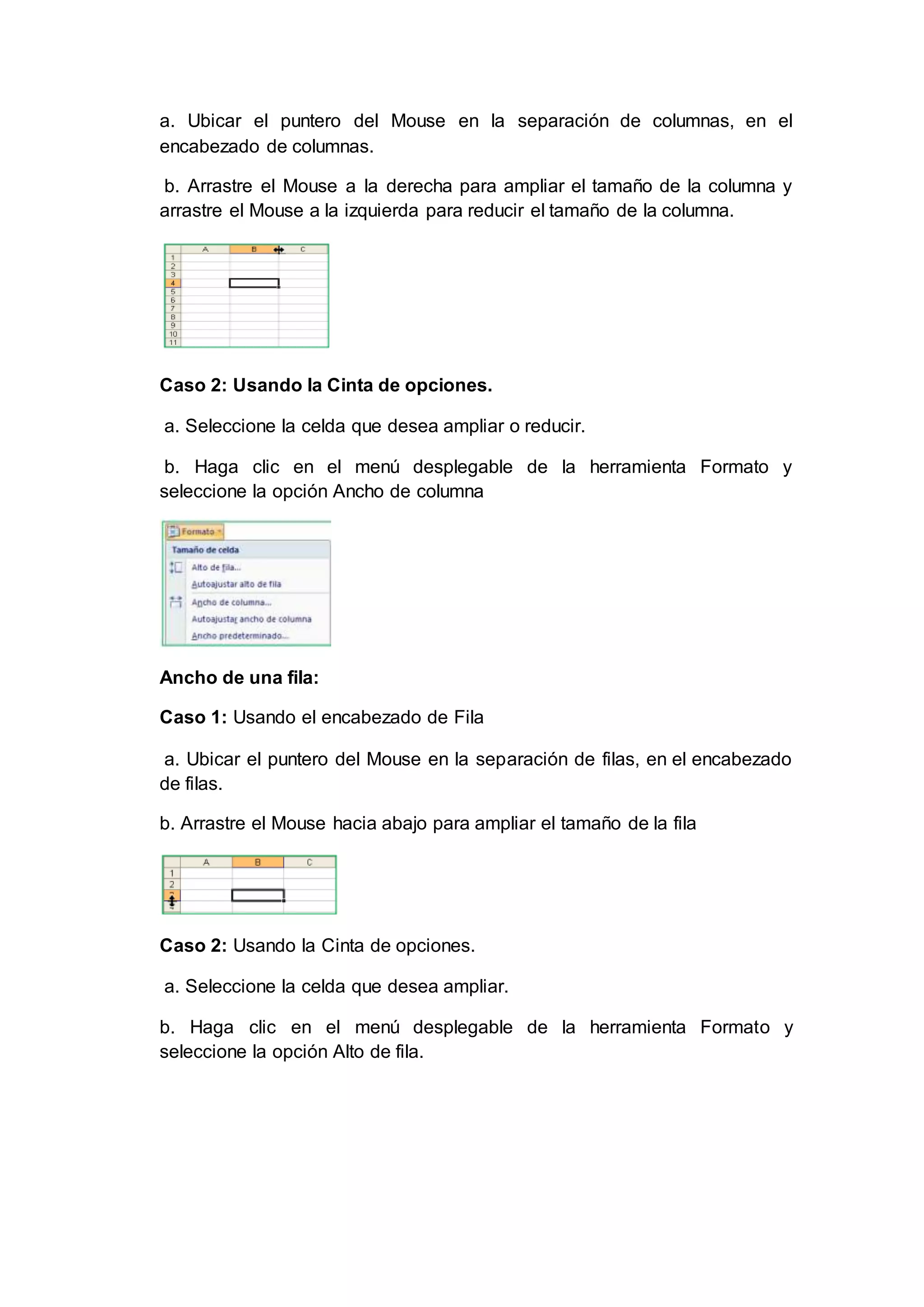 a. Ubicar el puntero del Mouse en la separación de columnas, en el
encabezado de columnas.
b. Arrastre el Mouse a la derecha para ampliar el tamaño de la columna y
arrastre el Mouse a la izquierda para reducir el tamaño de la columna.
Caso 2: Usando la Cinta de opciones.
a. Seleccione la celda que desea ampliar o reducir.
b. Haga clic en el menú desplegable de la herramienta Formato y
seleccione la opción Ancho de columna
Ancho de una fila:
Caso 1: Usando el encabezado de Fila
a. Ubicar el puntero del Mouse en la separación de filas, en el encabezado
de filas.
b. Arrastre el Mouse hacia abajo para ampliar el tamaño de la fila
Caso 2: Usando la Cinta de opciones.
a. Seleccione la celda que desea ampliar.
b. Haga clic en el menú desplegable de la herramienta Formato y
seleccione la opción Alto de fila.
 