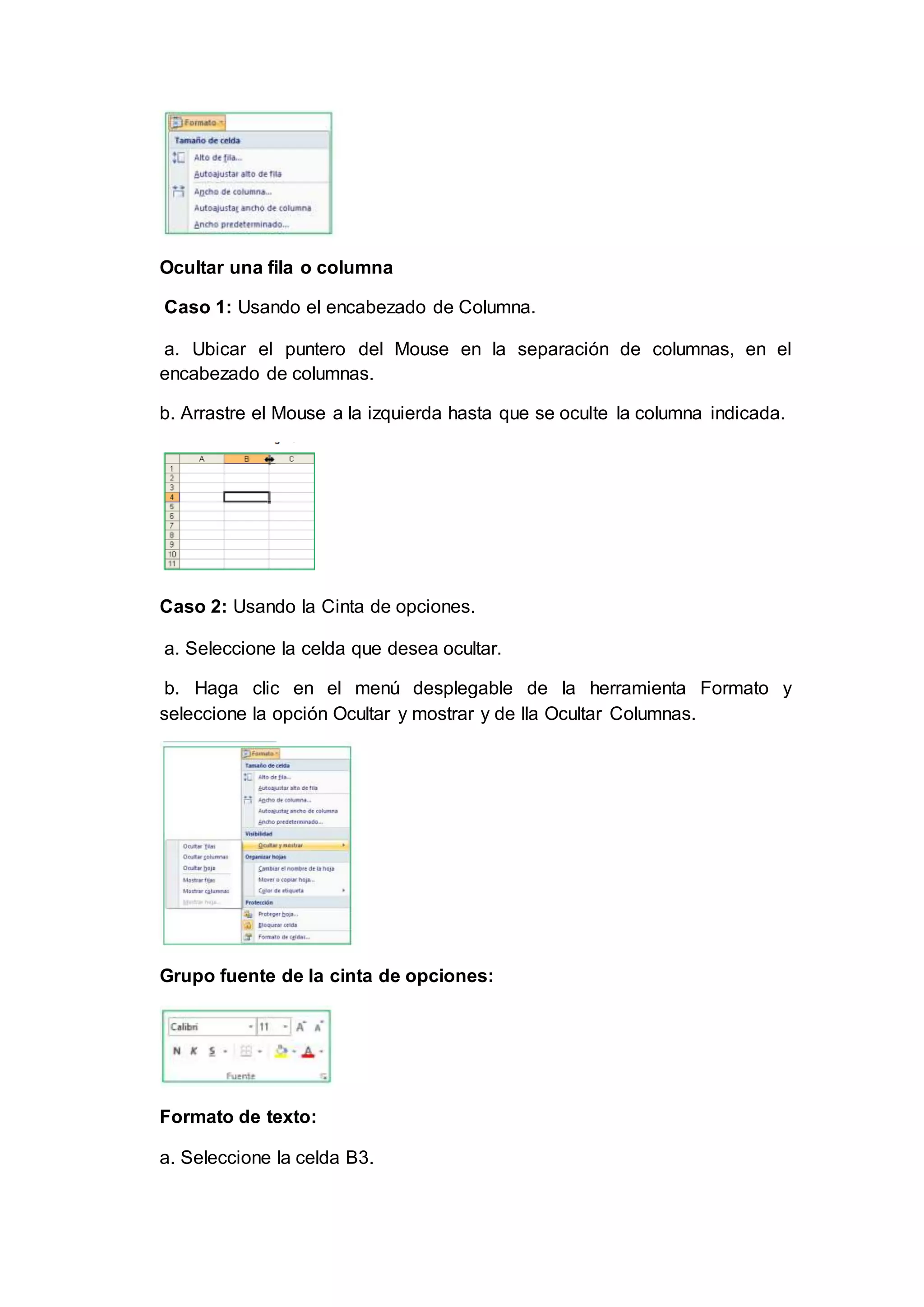 Ocultar una fila o columna
Caso 1: Usando el encabezado de Columna.
a. Ubicar el puntero del Mouse en la separación de columnas, en el
encabezado de columnas.
b. Arrastre el Mouse a la izquierda hasta que se oculte la columna indicada.
Caso 2: Usando la Cinta de opciones.
a. Seleccione la celda que desea ocultar.
b. Haga clic en el menú desplegable de la herramienta Formato y
seleccione la opción Ocultar y mostrar y de lla Ocultar Columnas.
Grupo fuente de la cinta de opciones:
Formato de texto:
a. Seleccione la celda B3.
 
