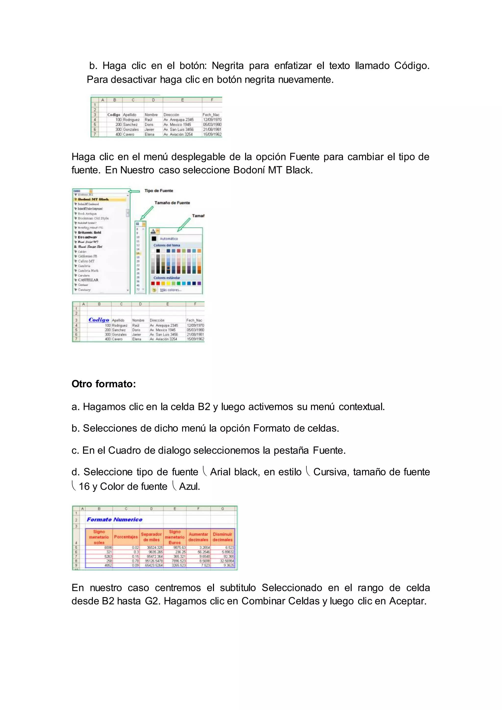 b. Haga clic en el botón: Negrita para enfatizar el texto llamado Código.
Para desactivar haga clic en botón negrita nuevamente.
Haga clic en el menú desplegable de la opción Fuente para cambiar el tipo de
fuente. En Nuestro caso seleccione Bodoní MT Black.
Otro formato:
a. Hagamos clic en la celda B2 y luego activemos su menú contextual.
b. Selecciones de dicho menú la opción Formato de celdas.
c. En el Cuadro de dialogo seleccionemos la pestaña Fuente.
d. Seleccione tipo de fuente  Arial black, en estilo  Cursiva, tamaño de fuente
 16 y Color de fuente  Azul.
En nuestro caso centremos el subtitulo Seleccionado en el rango de celda
desde B2 hasta G2. Hagamos clic en Combinar Celdas y luego clic en Aceptar.
 