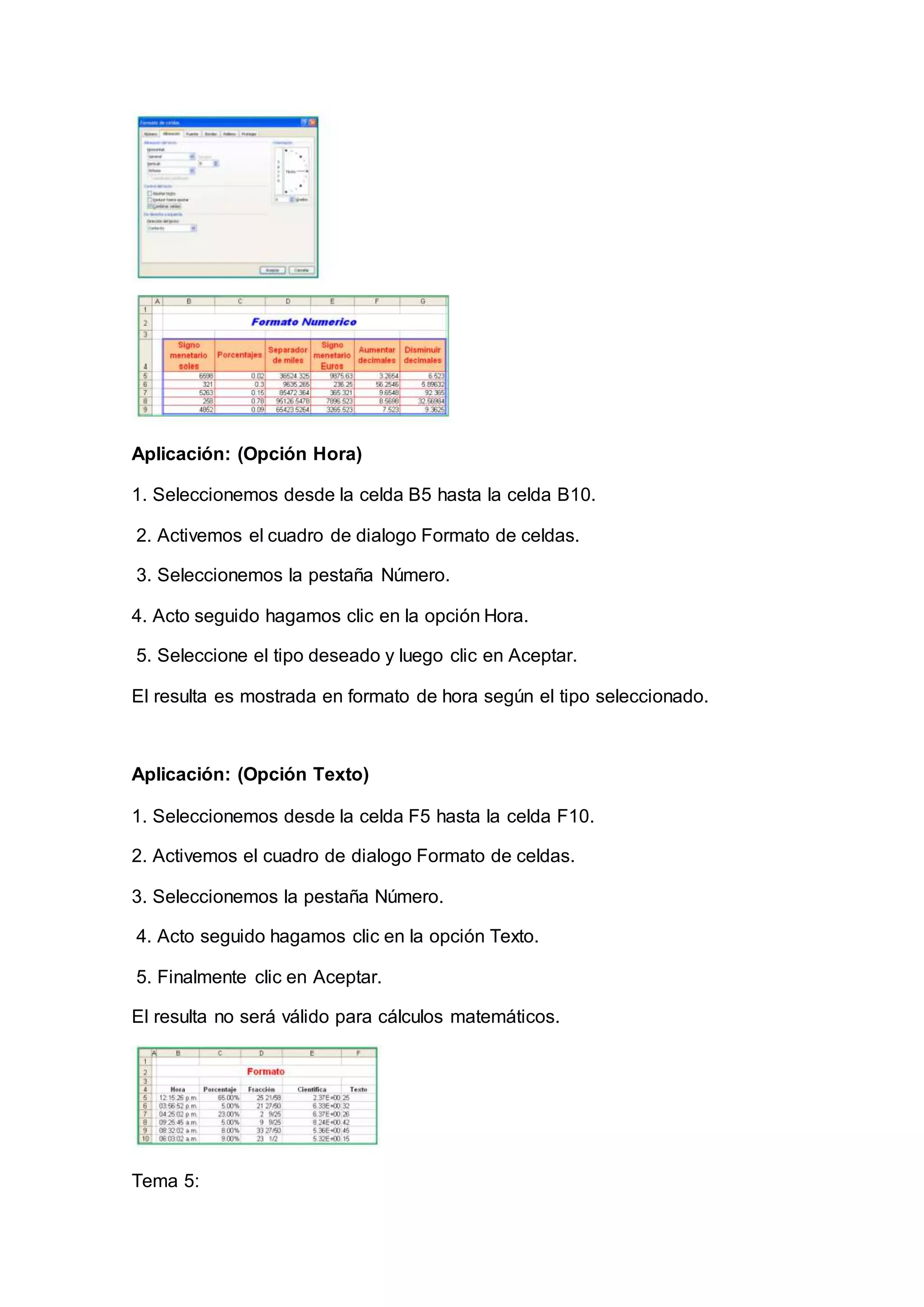Aplicación: (Opción Hora)
1. Seleccionemos desde la celda B5 hasta la celda B10.
2. Activemos el cuadro de dialogo Formato de celdas.
3. Seleccionemos la pestaña Número.
4. Acto seguido hagamos clic en la opción Hora.
5. Seleccione el tipo deseado y luego clic en Aceptar.
El resulta es mostrada en formato de hora según el tipo seleccionado.
Aplicación: (Opción Texto)
1. Seleccionemos desde la celda F5 hasta la celda F10.
2. Activemos el cuadro de dialogo Formato de celdas.
3. Seleccionemos la pestaña Número.
4. Acto seguido hagamos clic en la opción Texto.
5. Finalmente clic en Aceptar.
El resulta no será válido para cálculos matemáticos.
Tema 5:
 
