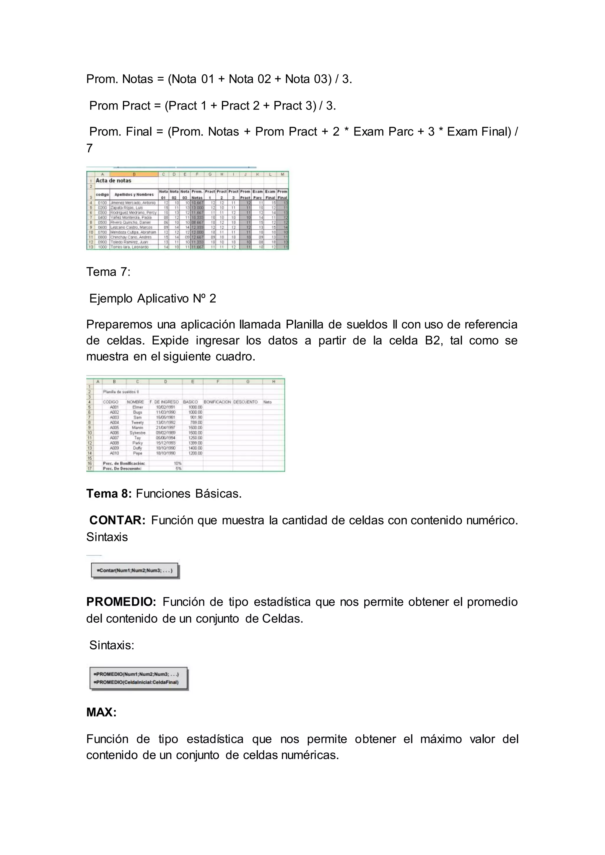 Prom. Notas = (Nota 01 + Nota 02 + Nota 03) / 3.
Prom Pract = (Pract 1 + Pract 2 + Pract 3) / 3.
Prom. Final = (Prom. Notas + Prom Pract + 2 * Exam Parc + 3 * Exam Final) /
7
Tema 7:
Ejemplo Aplicativo Nº 2
Preparemos una aplicación llamada Planilla de sueldos II con uso de referencia
de celdas. Expide ingresar los datos a partir de la celda B2, tal como se
muestra en el siguiente cuadro.
Tema 8: Funciones Básicas.
CONTAR: Función que muestra la cantidad de celdas con contenido numérico.
Sintaxis
PROMEDIO: Función de tipo estadística que nos permite obtener el promedio
del contenido de un conjunto de Celdas.
Sintaxis:
MAX:
Función de tipo estadística que nos permite obtener el máximo valor del
contenido de un conjunto de celdas numéricas.
 