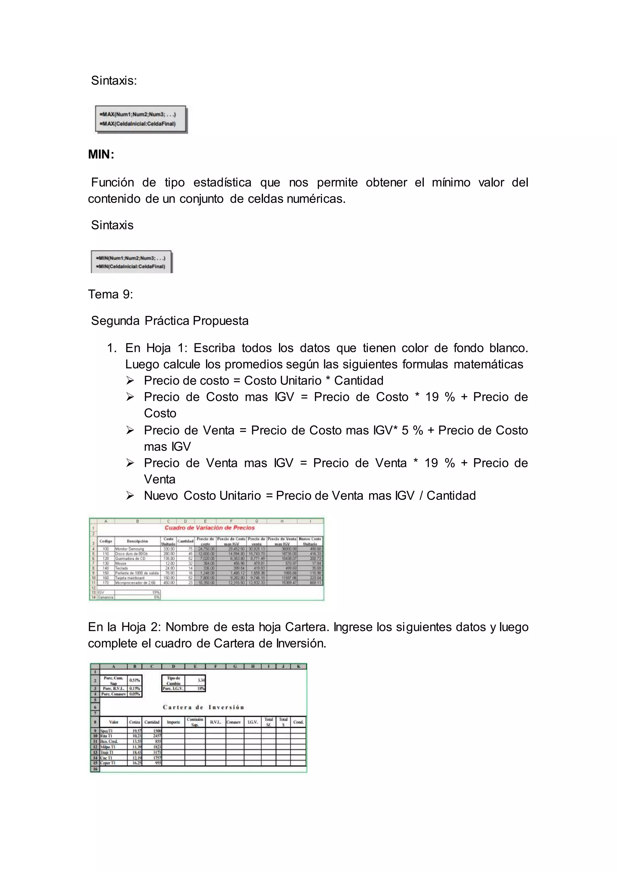 Sintaxis:
MIN:
Función de tipo estadística que nos permite obtener el mínimo valor del
contenido de un conjunto de celdas numéricas.
Sintaxis
Tema 9:
Segunda Práctica Propuesta
1. En Hoja 1: Escriba todos los datos que tienen color de fondo blanco.
Luego calcule los promedios según las siguientes formulas matemáticas
 Precio de costo = Costo Unitario * Cantidad
 Precio de Costo mas IGV = Precio de Costo * 19 % + Precio de
Costo
 Precio de Venta = Precio de Costo mas IGV* 5 % + Precio de Costo
mas IGV
 Precio de Venta mas IGV = Precio de Venta * 19 % + Precio de
Venta
 Nuevo Costo Unitario = Precio de Venta mas IGV / Cantidad
En la Hoja 2: Nombre de esta hoja Cartera. Ingrese los siguientes datos y luego
complete el cuadro de Cartera de Inversión.
 