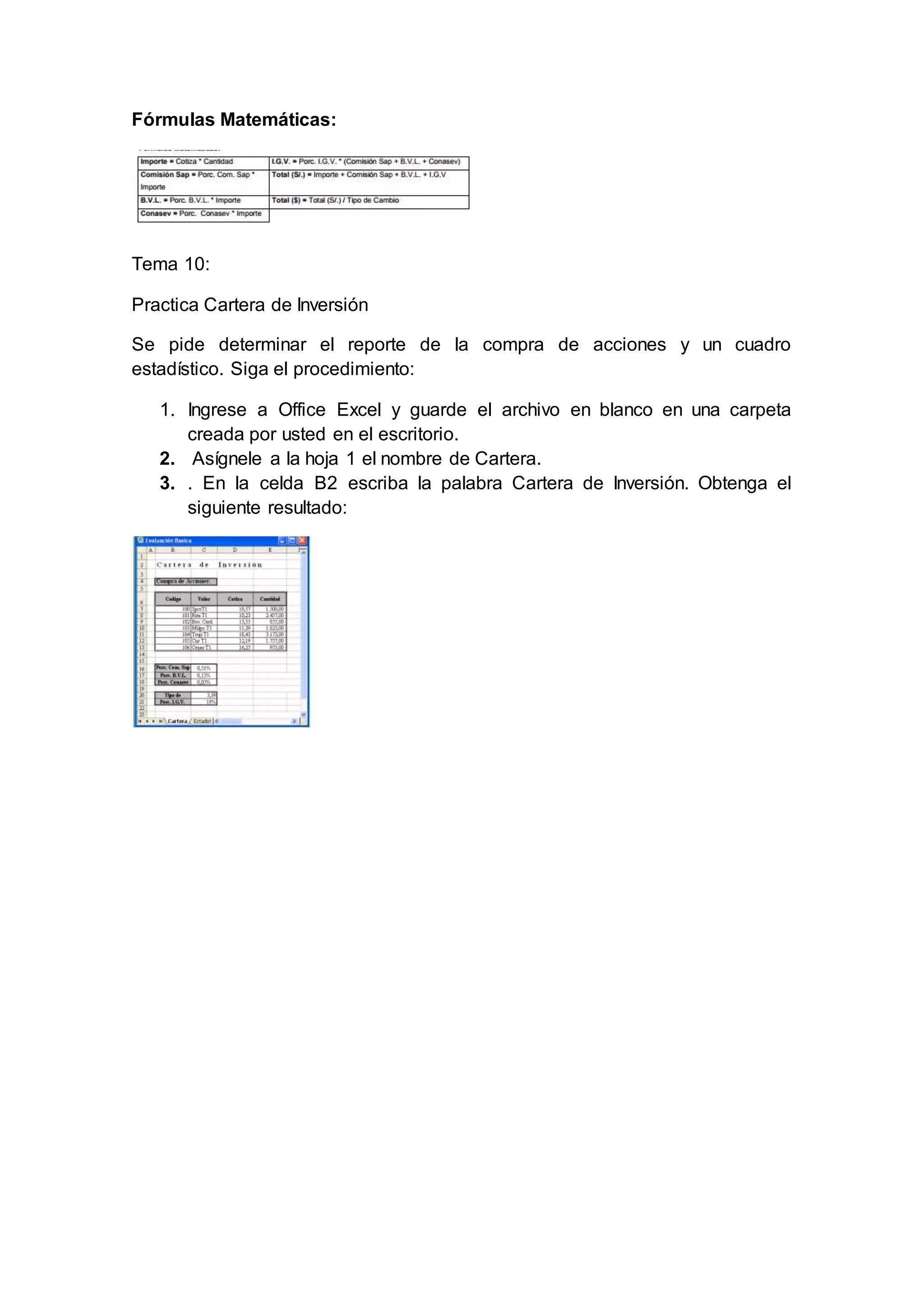 Fórmulas Matemáticas:
Tema 10:
Practica Cartera de Inversión
Se pide determinar el reporte de la compra de acciones y un cuadro
estadístico. Siga el procedimiento:
1. Ingrese a Office Excel y guarde el archivo en blanco en una carpeta
creada por usted en el escritorio.
2. Asígnele a la hoja 1 el nombre de Cartera.
3. . En la celda B2 escriba la palabra Cartera de Inversión. Obtenga el
siguiente resultado:
 