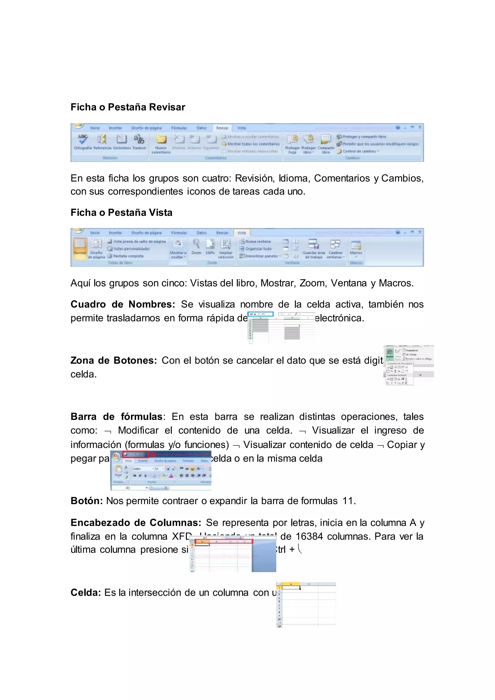 Ficha o Pestaña Revisar
En esta ficha los grupos son cuatro: Revisión, Idioma, Comentarios y Cambios,
con sus correspondientes iconos de tareas cada uno.
Ficha o Pestaña Vista
Aquí los grupos son cinco: Vistas del libro, Mostrar, Zoom, Ventana y Macros.
Cuadro de Nombres: Se visualiza nombre de la celda activa, también nos
permite trasladarnos en forma rápida dentro de la hoja electrónica.
Zona de Botones: Con el botón se cancelar el dato que se está digitando a la
celda.
Barra de fórmulas: En esta barra se realizan distintas operaciones, tales
como:  Modificar el contenido de una celda.  Visualizar el ingreso de
información (formulas y/o funciones)  Visualizar contenido de celda  Copiar y
pegar parte de formula en otra celda o en la misma celda
Botón: Nos permite contraer o expandir la barra de formulas 11.
Encabezado de Columnas: Se representa por letras, inicia en la columna A y
finaliza en la columna XFD. Haciendo un total de 16384 columnas. Para ver la
última columna presione simultáneamente la Ctrl + 
Celda: Es la intersección de un columna con un fila
 