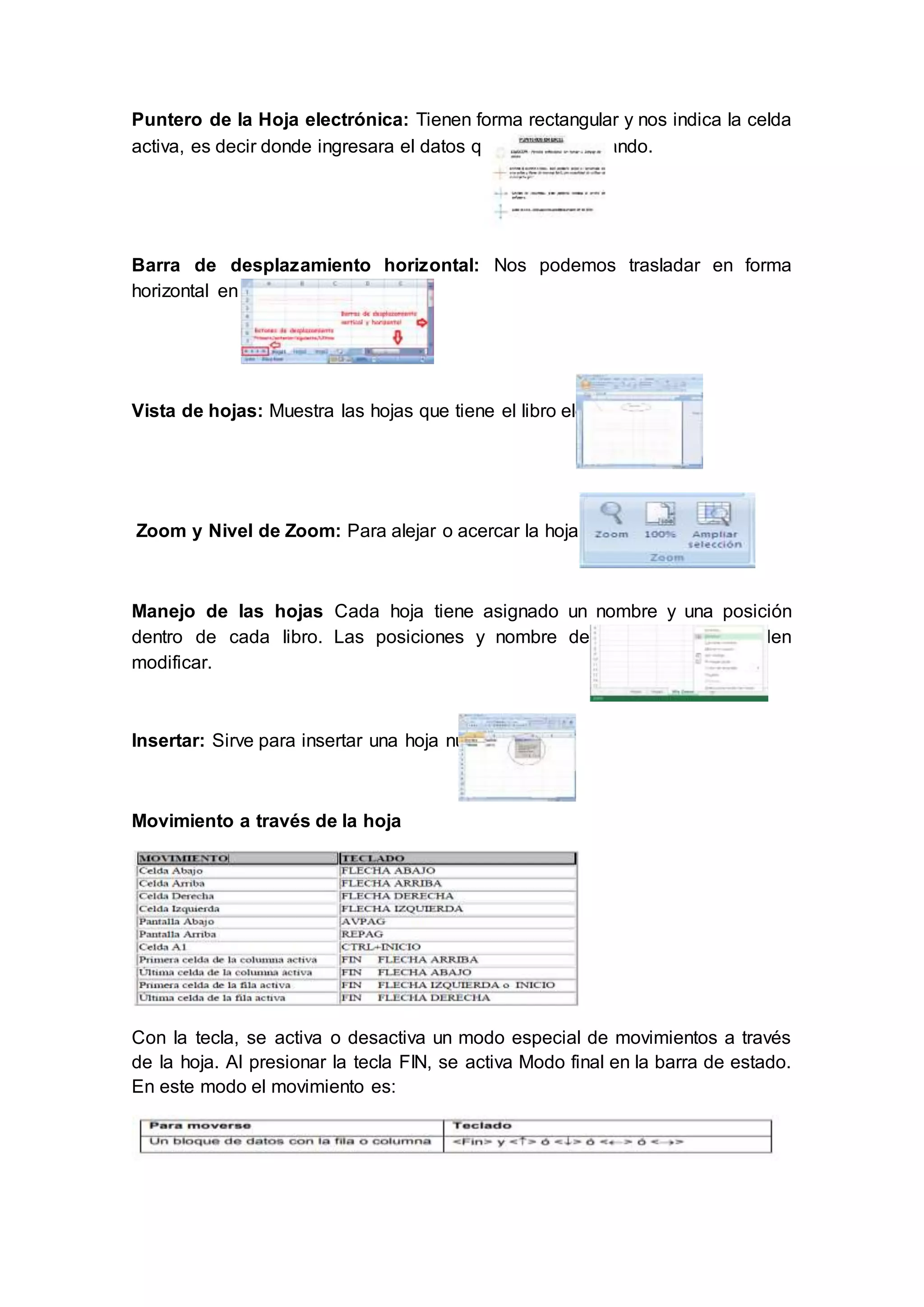 Puntero de la Hoja electrónica: Tienen forma rectangular y nos indica la celda
activa, es decir donde ingresara el datos que se está digitando.
Barra de desplazamiento horizontal: Nos podemos trasladar en forma
horizontal en el libro electrónico.
Vista de hojas: Muestra las hojas que tiene el libro electrónico
Zoom y Nivel de Zoom: Para alejar o acercar la hoja electrónica
Manejo de las hojas Cada hoja tiene asignado un nombre y una posición
dentro de cada libro. Las posiciones y nombre de cada hoja se pueden
modificar.
Insertar: Sirve para insertar una hoja nueva.
Movimiento a través de la hoja
Con la tecla, se activa o desactiva un modo especial de movimientos a través
de la hoja. Al presionar la tecla FIN, se activa Modo final en la barra de estado.
En este modo el movimiento es:
 