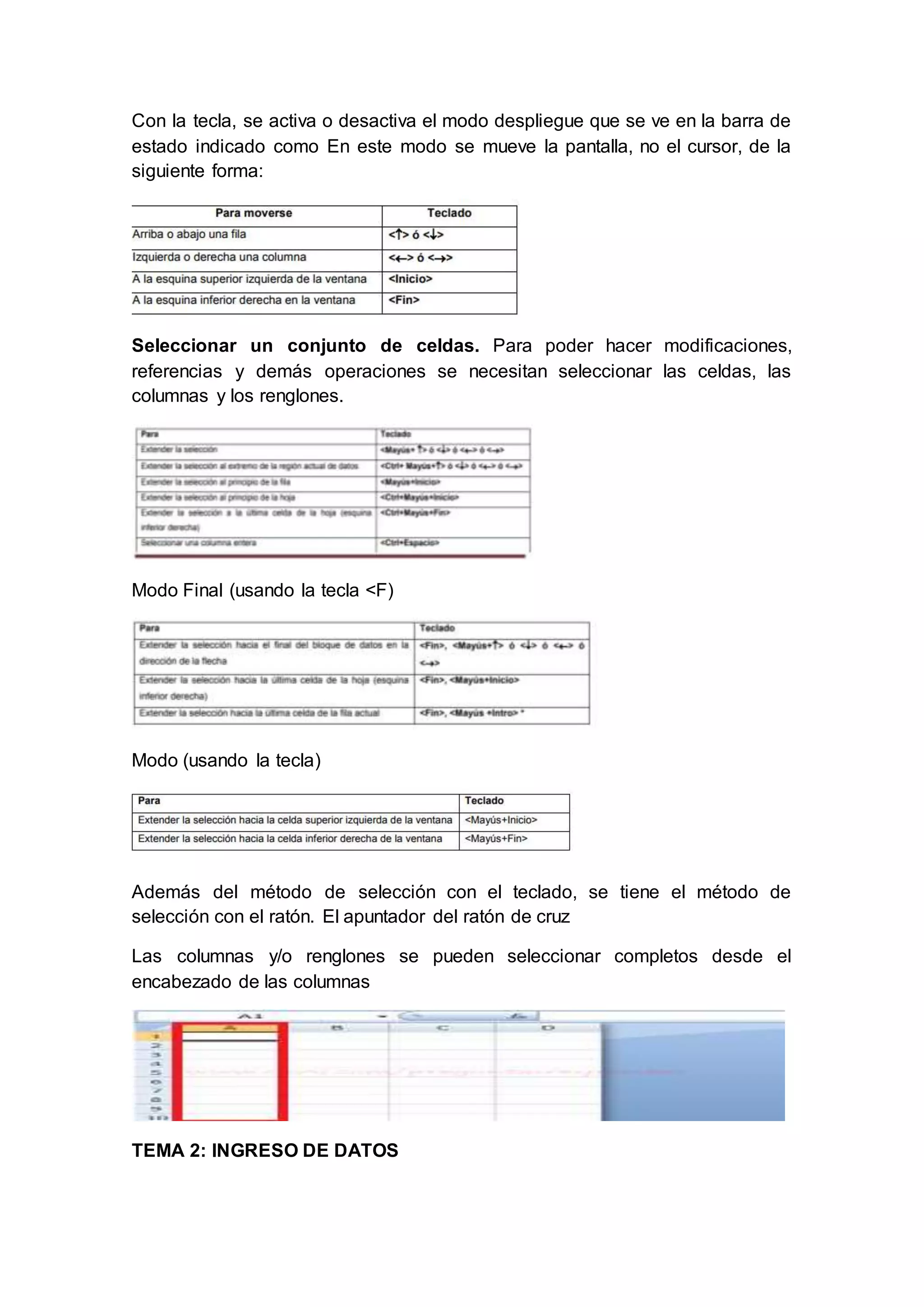 Con la tecla, se activa o desactiva el modo despliegue que se ve en la barra de
estado indicado como En este modo se mueve la pantalla, no el cursor, de la
siguiente forma:
Seleccionar un conjunto de celdas. Para poder hacer modificaciones,
referencias y demás operaciones se necesitan seleccionar las celdas, las
columnas y los renglones.
Modo Final (usando la tecla <F)
Modo (usando la tecla)
Además del método de selección con el teclado, se tiene el método de
selección con el ratón. El apuntador del ratón de cruz
Las columnas y/o renglones se pueden seleccionar completos desde el
encabezado de las columnas
TEMA 2: INGRESO DE DATOS
 