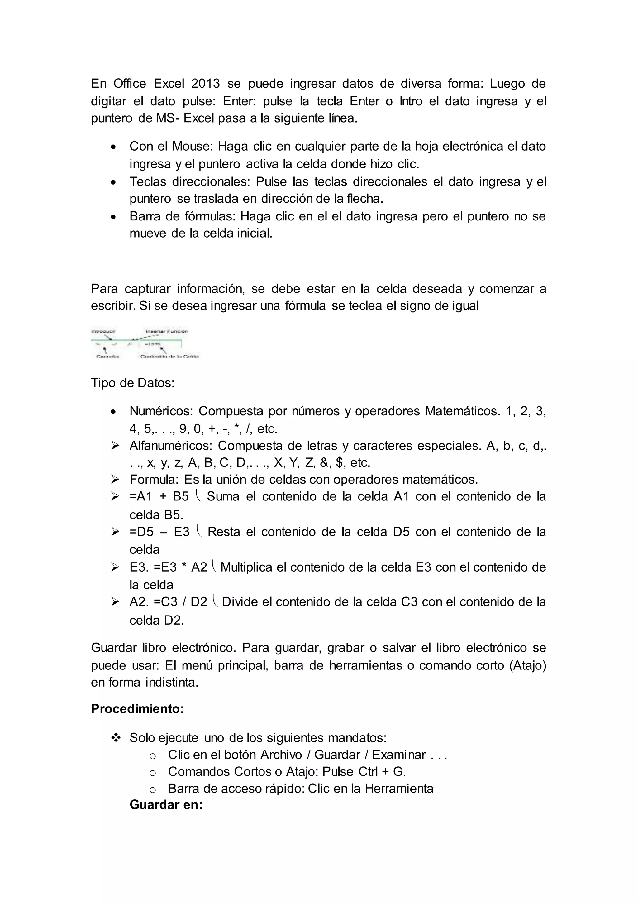 En Office Excel 2013 se puede ingresar datos de diversa forma: Luego de
digitar el dato pulse: Enter: pulse la tecla Enter o Intro el dato ingresa y el
puntero de MS- Excel pasa a la siguiente línea.
 Con el Mouse: Haga clic en cualquier parte de la hoja electrónica el dato
ingresa y el puntero activa la celda donde hizo clic.
 Teclas direccionales: Pulse las teclas direccionales el dato ingresa y el
puntero se traslada en dirección de la flecha.
 Barra de fórmulas: Haga clic en el el dato ingresa pero el puntero no se
mueve de la celda inicial.
Para capturar información, se debe estar en la celda deseada y comenzar a
escribir. Si se desea ingresar una fórmula se teclea el signo de igual
Tipo de Datos:
 Numéricos: Compuesta por números y operadores Matemáticos. 1, 2, 3,
4, 5,. . ., 9, 0, +, -, *, /, etc.
 Alfanuméricos: Compuesta de letras y caracteres especiales. A, b, c, d,.
. ., x, y, z, A, B, C, D,. . ., X, Y, Z, &, $, etc.
 Formula: Es la unión de celdas con operadores matemáticos.
 =A1 + B5  Suma el contenido de la celda A1 con el contenido de la
celda B5.
 =D5 – E3  Resta el contenido de la celda D5 con el contenido de la
celda
 E3. =E3 * A2  Multiplica el contenido de la celda E3 con el contenido de
la celda
 A2. =C3 / D2  Divide el contenido de la celda C3 con el contenido de la
celda D2.
Guardar libro electrónico. Para guardar, grabar o salvar el libro electrónico se
puede usar: El menú principal, barra de herramientas o comando corto (Atajo)
en forma indistinta.
Procedimiento:
 Solo ejecute uno de los siguientes mandatos:
o Clic en el botón Archivo / Guardar / Examinar . . .
o Comandos Cortos o Atajo: Pulse Ctrl + G.
o Barra de acceso rápido: Clic en la Herramienta
Guardar en:
 