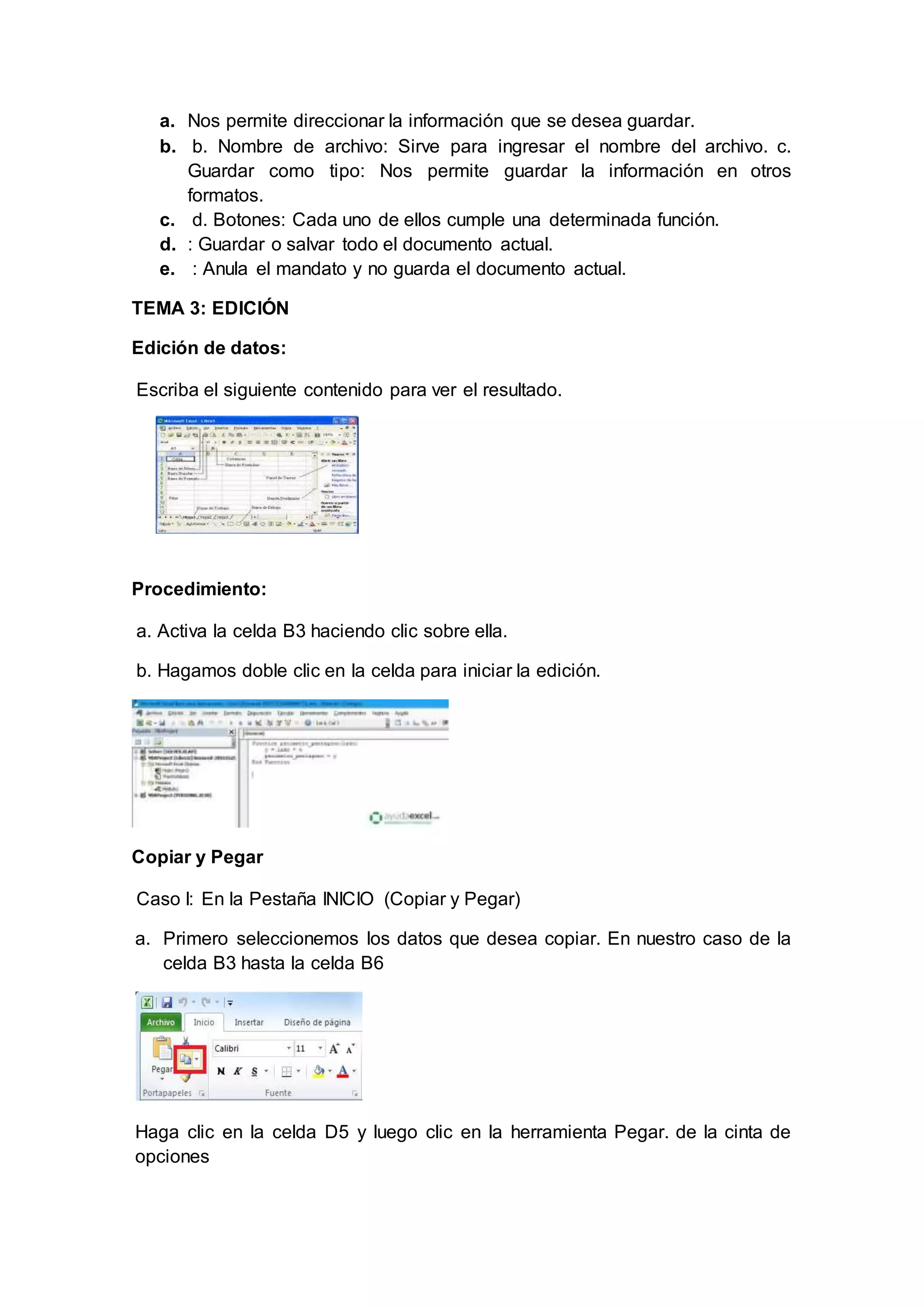 a. Nos permite direccionar la información que se desea guardar.
b. b. Nombre de archivo: Sirve para ingresar el nombre del archivo. c.
Guardar como tipo: Nos permite guardar la información en otros
formatos.
c. d. Botones: Cada uno de ellos cumple una determinada función.
d. : Guardar o salvar todo el documento actual.
e. : Anula el mandato y no guarda el documento actual.
TEMA 3: EDICIÓN
Edición de datos:
Escriba el siguiente contenido para ver el resultado.
Procedimiento:
a. Activa la celda B3 haciendo clic sobre ella.
b. Hagamos doble clic en la celda para iniciar la edición.
Copiar y Pegar
Caso I: En la Pestaña INICIO (Copiar y Pegar)
a. Primero seleccionemos los datos que desea copiar. En nuestro caso de la
celda B3 hasta la celda B6
Haga clic en la celda D5 y luego clic en la herramienta Pegar. de la cinta de
opciones
 
