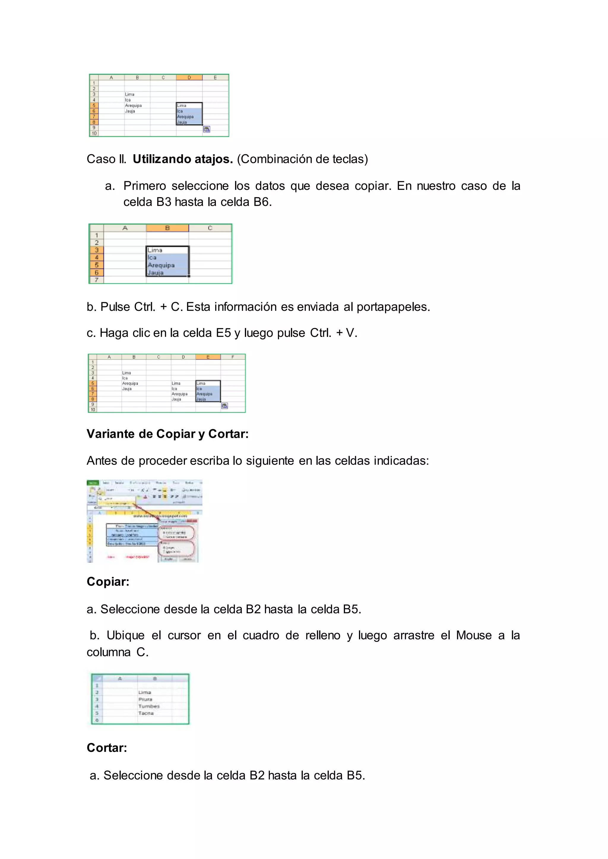 Caso II. Utilizando atajos. (Combinación de teclas)
a. Primero seleccione los datos que desea copiar. En nuestro caso de la
celda B3 hasta la celda B6.
b. Pulse Ctrl. + C. Esta información es enviada al portapapeles.
c. Haga clic en la celda E5 y luego pulse Ctrl. + V.
Variante de Copiar y Cortar:
Antes de proceder escriba lo siguiente en las celdas indicadas:
Copiar:
a. Seleccione desde la celda B2 hasta la celda B5.
b. Ubique el cursor en el cuadro de relleno y luego arrastre el Mouse a la
columna C.
Cortar:
a. Seleccione desde la celda B2 hasta la celda B5.
 
