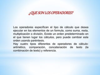¿QUESONLOSOPERADORES?
Los operadores especifican el tipo de cálculo que desea
ejecutar en los elementos de un formula, como suma, resta,
multiplicación o división. Existe un orden predeterminado en
el que tienen lugar los cálculos, pero puede cambiar este
orden usando paréntesis.
Hay cuatro tipos diferentes de operadores de cálculo:
aritmético, comparación, concatenación de texto (la
combinación de texto) y referencia.
 
