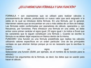 ¿ESLOMISMOUNAFÓRMULAY UNAFUNCIÓN?
FORMULA = son expresiones que se utilizan para realizar cálculos o
procesamiento de valores, produciendo un nuevo valor que será asignado a la
celda en la cual se introduce dicha fórmula. En una fórmula, por lo general,
intervienen valores que se encuentran en una o más celdas de un libro de trabajo.
Las fórmulas están conformadas por operadores de cálculo, operandos y, con
frecuencia, por funciones. Para introducir una fórmula en una celda, se debe
entrar como primer carácter el signo igual ( El signo igual = le indica a Excel que
los caracteres que le siguen constituyen una fórmula ). Cuando se escribe la
fórmula no se deben dejar espacios en blanco dentro de la misma.
FUNCION= Una función es una fórmula predefinida que realiza los cálculos
utilizando valores específicos en un orden particular. Una de las principales
ventajas es que ahorran tiempo porque ya no es necesario que la escribas tú
mismo.
Insertar un signo igual =
Seleccionar una función (SUM, por ejemplo, es el nombre de la función para la
adición).
Introducir los argumentos de la fórmula, es decir, los datos que se usarán para
hacer el cálculo.
 