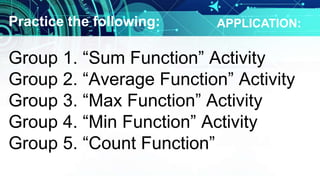 Practice the following:
Group 1. “Sum Function” Activity
Group 2. “Average Function” Activity
Group 3. “Max Function” Activity
Group 4. “Min Function” Activity
Group 5. “Count Function”
APPLICATION:
 
