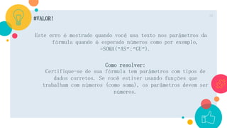 #VALOR!
Este erro é mostrado quando você usa texto nos parâmetros da
fórmula quando é esperado números como por exemplo,
=SOMA(“AS”;”GU”).
Como resolver:
Certifique-se de sua fórmula tem parâmetros com tipos de
dados corretos. Se você estiver usando funções que
trabalham com números (como soma), os parâmetros devem ser
números.
10
 