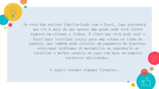 Se você não estiver familiarizado com o Excel, logo perceberá
que ele é mais do que apenas uma grade onde você insere
números em colunas e linhas. É claro que você pode usar o
Excel para localizar totais para uma coluna ou linha de
números, mas também pode calcular um pagamento de hipoteca,
solucionar problemas de matemática ou engenharia ou
localizar o melhor cenário de caso com base em números
variáveis adicionados.
A seguir veremos algumas fórmulas..
11
 
