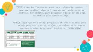 PROCV é uma das funções de pesquisa e referência, quando
precisar localizar algo em linhas de uma tabela ou de um
intervalo. Por exemplo, para pesquisar o preço de uma peça
automotiva pelo número da peça.
=PROCV(Valor que você deseja pesquisar; intervalo no qual você
deseja pesquisar o valor; o número da coluna no intervalo
contendo o valor de retorno; 0/FALSO ou 1/VERDADEIRO).
12
 