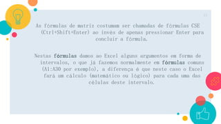 As fórmulas de matriz costumam ser chamadas de fórmulas CSE
(Ctrl+Shift+Enter) ao invés de apenas pressionar Enter para
concluir a fórmula.
Nestas fórmulas damos ao Excel alguns argumentos em forma de
intervalos, o que já fazemos normalmente em fórmulas comuns
(A1:A30 por exemplo), a diferença é que neste caso o Excel
fará um cálculo (matemático ou lógico) para cada uma das
células deste intervalo.
15
 
