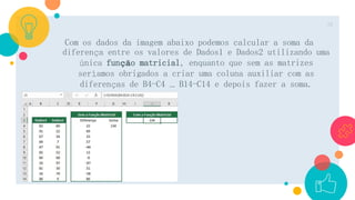 Com os dados da imagem abaixo podemos calcular a soma da
diferença entre os valores de Dados1 e Dados2 utilizando uma
única função matricial, enquanto que sem as matrizes
seríamos obrigados a criar uma coluna auxiliar com as
diferenças de B4-C4 … B14-C14 e depois fazer a soma.
16
 