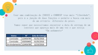 Usar uma combinação de ÍNDICE e CORRESP traz mais “liberdade”,
pois é a junção de duas funções e permite a busca com mais
de um critério diferente do procv.
Vamos supor que necessitamos encontrar a data de entrega de um
contrato que apareça mais de uma vez e que esteja
“Em andamento”
17
 
