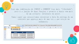 Usar uma combinação de ÍNDICE e CORRESP traz mais “liberdade”,
pois é a junção de duas funções e permite a busca com mais
de um critério diferente do procv.
Vamos supor que necessitamos encontrar a data de entrega de um
contrato que apareça mais de uma vez e que esteja em
andamento.
18
 