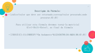 Descrição da Fórmula:
={índice(valor que deve ser retornado;corresp(valor procurado;onde
procurar;0);0)}
Para utilizar esta fórmula devemos torná-la matricial
(Ctrl+Shift+Enter), ao final da fórmula
={ÍNDICE(C1:C4;CORRESP(“Em Andamento”&123456789;B4:6&B4:B6;0);0)}
19
 