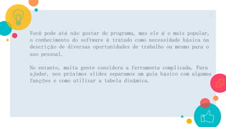 Você pode até não gostar do programa, mas ele é o mais popular,
o conhecimento do software é tratado como necessidade básica na
descrição de diversas oportunidades de trabalho ou mesmo para o
uso pessoal.
No entanto, muita gente considera a ferramenta complicada. Para
ajudar, nos próximos slides separamos um guia básico com algumas
funções e como utilizar a tabela dinâmica.
2
 