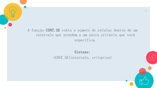 A função CONT.SE conta o número de células dentro de um
intervalo que atendem a um único critério que você
especifica.
Sintaxe:
=CONT.SE(intervalo, critérios)
22
 