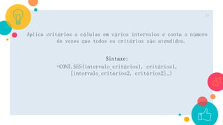 Aplica critérios a células em vários intervalos e conta o número
de vezes que todos os critérios são atendidos.
Sintaxe:
=CONT.SES(intervalo_critérios1, critérios1,
[intervalo_critérios2, critérios2]…)
24
 