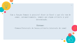 Com a função Somase é possível dizer ao Excel o que ele tem de
somar, automaticamente, sempre que algum critério é pré-
determinado.
Sintaxe:
=Somase(Intervalo de busca;critério;intervalo de soma)
26
 