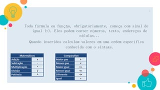 Toda fórmula ou função, obrigatoriamente, começa com sinal de
igual (=). Eles podem conter números, texto, endereços de
células...
Quando inseridos calculam valores em uma ordem específica
conhecida com o sintaxe.
3
 