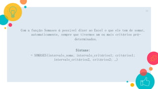Com a função Somases é possível dizer ao Excel o que ele tem de somar,
automaticamente, sempre que tivermos um ou mais critérios pré-
determinados.
Sintaxe:
= SOMASES(intervalo_soma; intervalo_critérios1; critérios1;
intervalo_critérios2, critérios2; …)
30
 