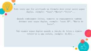 Todo texto que for utilizado na fórmula deve estar entre aspas
duplas, exemplo: “Casa”;”Maria”;”Teste”...
Quando combinamos letras, números ou espaçamentos também
devemos usar aspas duplas, exemplo: “casa 10”; “Maria do
Teste”.
Não usamos aspas duplas quando a junção de letra e número
refere-se á uma célula, exemplo: A1;B11...
4
 