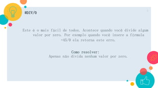 #DIV/0
Este é o mais fácil de todos. Acontece quando você divide algum
valor por zero. Por exemplo quando você insere a fórmula
=45/0 ela retorna este erro.
Como resolver:
Apenas não divida nenhum valor por zero.
5
 