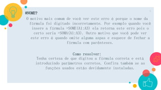 #NOME?
O motivo mais comum de você ver este erro é porque o nome da
fórmula foi digitado incorretamente. Por exemplo quando você
insere a fórmula =SOME(A1:A3) ela retorna este erro pois o
certo seria =SOMA(A1:A3). Outro motivo que você pode ver
este erro é quando omite alguma aspas e esquece de fechar a
fórmula com parênteses.
Como resolver:
Tenha certeza de que digitou a fórmula correta e está
introduzindo parâmetros corretos. Confira também se as
funções usados estão devidamente instaladas.
6
 