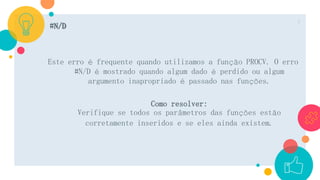 #N/D
Este erro é frequente quando utilizamos a função PROCV. O erro
#N/D é mostrado quando algum dado é perdido ou algum
argumento inapropriado é passado nas funções.
Como resolver:
Verifique se todos os parâmetros das funções estão
corretamente inseridos e se eles ainda existem.
7
 