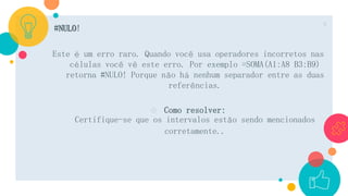 #NULO!
Este é um erro raro. Quando você usa operadores incorretos nas
células você vê este erro. Por exemplo =SOMA(A1:A8 B3:B9)
retorna #NULO! Porque não há nenhum separador entre as duas
referências.
○ Como resolver:
Certifique-se que os intervalos estão sendo mencionados
corretamente..
8
 