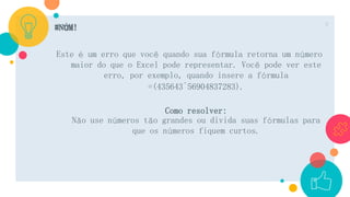#NÚM!
Este é um erro que você quando sua fórmula retorna um número
maior do que o Excel pode representar. Você pode ver este
erro, por exemplo, quando insere a fórmula
=(435643^56904837283).
Como resolver:
Não use números tão grandes ou divida suas fórmulas para
que os números fiquem curtos.
9
 