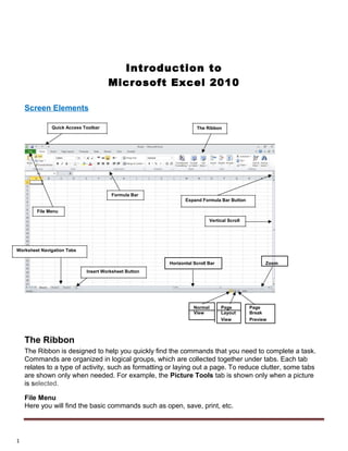 Introduction to
Microsoft Excel 2010
Screen Elements
Quick Access Toolbar
Formula Bar
File Menu
Worksheet Navigation Tabs
Insert Worksheet Button
The Ribbon
Expand Formula Bar Button
Vertical Scroll
ZoomHorizontal Scroll Bar
Normal Page Page
View Layout Break
View Preview
The Ribbon
The Ribbon is designed to help you quickly find the commands that you need to complete a task.
Commands are organized in logical groups, which are collected together under tabs. Each tab
relates to a type of activity, such as formatting or laying out a page. To reduce clutter, some tabs
are shown only when needed. For example, the Picture Tools tab is shown only when a picture
is selected.
File Menu
Here you will find the basic commands such as open, save, print, etc.
1
 
