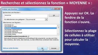 Recherchez et sélectionnez la fonction « MOYENNE » :
Appuyez sur OK. La
fenêtre de la
fonction s'ouvre.
Sélectionnez la plage
de cellules à utiliser
pour calculer la
moyenne.
 