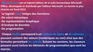 .Microsoft Excel est un logiciel tableur de la suite bureautique Microsoft
Office, développée et distribuée par l'éditeur Microsoft. La version la plus
récente est Excel 2013.
.Le logiciel Excel intègre des fonctions:
-De calcul mécanique
-De représentation Graphique
-D’analyse de données
-De programation
.Chaque feuille correspond à un Tableau de lignes et de colonnes
pouvant contenir des valeurs (numériques ou non) ainsi que des
formules permettant les calculs. Suivant les versions, les classeurs
peuvent aussi inclure les éléments de programmation que sont les
macros.
 
